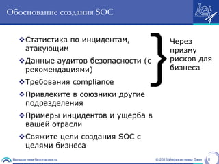 © 2015 Инфосистемы ДжетБольше чем безопасность 8
Обоснование создания SOC
Статистика по инцидентам,
атакующим
Данные аудитов безопасности (с
рекомендациями)
Требования compliance
Привлеките в союзники другие
подразделения
Примеры инцидентов и ущерба в
вашей отрасли
Свяжите цели создания SOC с
целями бизнеса
}
Через
призму
рисков для
бизнеса
 