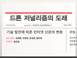 드론 저널리즘의 도래
www.its.org Just Do IT! 고려대학교 정보경영학회 ITS - Since 2011
B조 팀원 : 유재현, 조한빈, 권성현, 함주현
디렉터 : 최진호.
기술 발전에 따른 인터넷 신문의 변화 ITS 경
최고의 찬
비전을 파
앞으로도
 