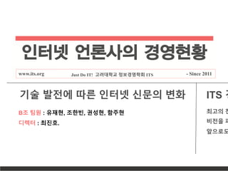 인터넷 언론사의 경영현황
www.its.org Just Do IT! 고려대학교 정보경영학회 ITS - Since 2011
B조 팀원 : 유재현, 조한빈, 권성현, 함주현
디렉터 : 최진호.
기술 발전에 따른 인터넷 신문의 변화 ITS 경
최고의 찬
비전을 파
앞으로도
 