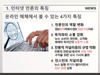 NEWS
온라인 매체에서 볼 수 있는 4가지 특징
1. 언론인의 역할 변화
정보해석자에서 정보 전달/수집자로
2. 독자와의 소통 강화
뉴스 소비의 개인화, 고객화
매체와 독자간의 능동적 소통
3. 전통적 저널리즘의 규범 약화
언론의 전문성/윤리적 규범 약화
수익을 위한 낚시 기사의 출현
4. 인스턴트 저널리즘
뉴스 발행 주기가 짧아지면서
속보 경쟁 심화
1. 인터넷 언론의 특징
 