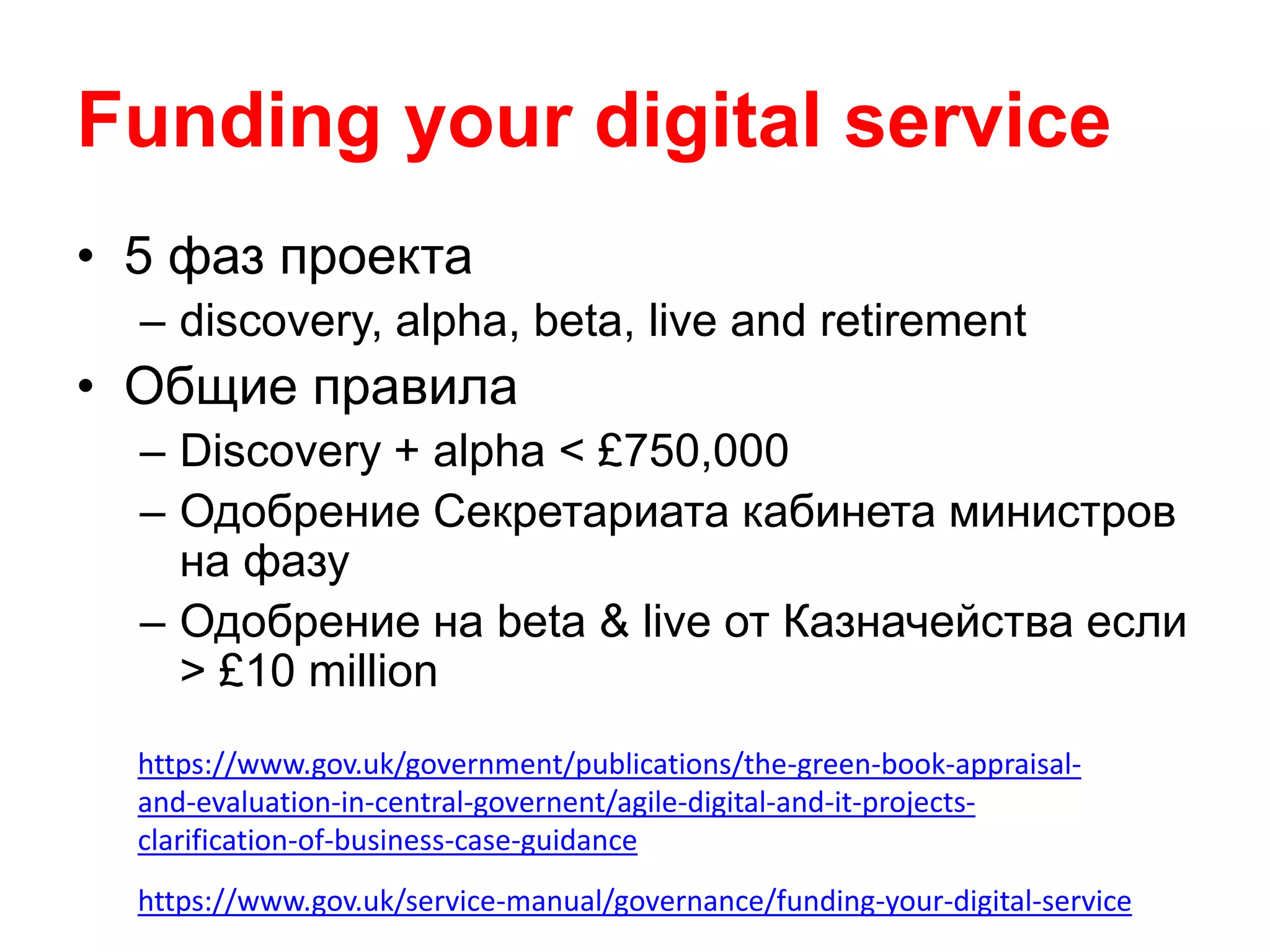 Funding your digital service
• 5 фаз проекта
– discovery, alpha, beta, live and retirement
• Общие правила
– Discovery + alpha < £750,000
– Одобрение Секретариата кабинета министров
на фазу
– Одобрение на beta & live от Казначейства если
> £10 million
https://www.gov.uk/service-manual/governance/funding-your-digital-service
https://www.gov.uk/government/publications/the-green-book-appraisal-
and-evaluation-in-central-governent/agile-digital-and-it-projects-
clarification-of-business-case-guidance
 