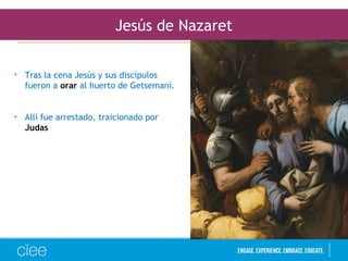 Jesús de Nazaret
• Tras la cena Jesús y sus discípulos
fueron a orar al huerto de Getsemaní.
• Allí fue arrestado, traicionado por
Judas
 