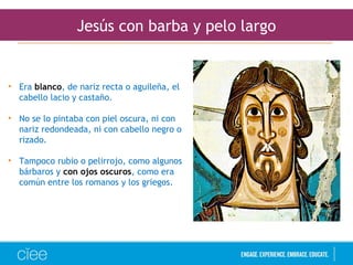 Jesús con barba y pelo largo
• Era blanco, de nariz recta o aguileña, el
cabello lacio y castaño.
• No se lo pintaba con piel oscura, ni con
nariz redondeada, ni con cabello negro o
rizado.
• Tampoco rubio o pelirrojo, como algunos
bárbaros y con ojos oscuros, como era
común entre los romanos y los griegos.
 