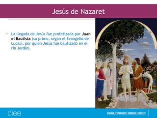 Jesús de Nazaret
• La llegada de Jesús fue profetizada por Juan
el Bautista (su primo, según el Evangelio de
Lucas), por quien Jesús fue bautizado en el
río Jordán.
 