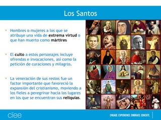 Los Santos
• Hombres o mujeres a los que se
atribuye una vida de extrema virtud o
que han muerto como mártires
• El culto a estos personajes incluye
ofrendas e invocaciones, así como la
petición de curaciones y milagros.
• La veneración de sus restos fue un
factor importante que favoreció la
expansión del cristianismo, moviendo a
los fieles a peregrinar hacia los lugares
en los que se encuentran sus reliquias.
 