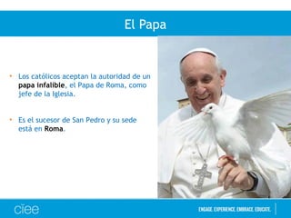 El Papa
• Los católicos aceptan la autoridad de un
papa infalible, el Papa de Roma, como
jefe de la Iglesia.
• Es el sucesor de San Pedro y su sede
está en Roma.
 
