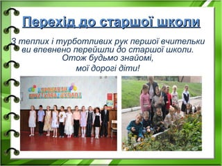 Перехід до старшої школиПерехід до старшої школи
З теплих і турботливих рук першої вчительки
ви впевнено перейшли до старшої школи.
Отож будьмо знайомі,
мої дорогі діти!
 