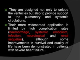  They are designed not only to unload
the ventricles but also to provide support
to the pulmonary and systemic
circulations.
 Their more widespread application is
limited by high complication rates
(haemorrhage, systemic embolism,
infection, neurological and renal
sequelae), although some
improvements in survival and quality of
life have been demonstrated in patients
with severe heart failure.
 