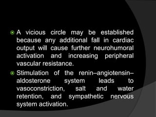 A vicious circle may be established
because any additional fall in cardiac
output will cause further neurohumoral
activation and increasing peripheral
vascular resistance.
 Stimulation of the renin–angiotensin–
aldosterone system leads to
vasoconstriction, salt and water
retention, and sympathetic nervous
system activation.
 