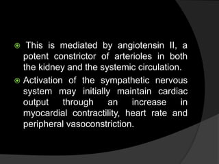  This is mediated by angiotensin II, a
potent constrictor of arterioles in both
the kidney and the systemic circulation.
 Activation of the sympathetic nervous
system may initially maintain cardiac
output through an increase in
myocardial contractility, heart rate and
peripheral vasoconstriction.
 