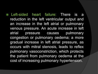  Left-sided heart failure: There is a
reduction in the left ventricular output and
an increase in the left atrial or pulmonary
venous pressure. An acute increase in left
atrial pressure causes pulmonary
congestion or pulmonary oedema; a more
gradual increase in left atrial pressure, as
occurs with mitral stenosis, leads to reflex
pulmonary vasoconstriction, which protects
the patient from pulmonary oedema at the
cost of increasing pulmonary hypertension.
 