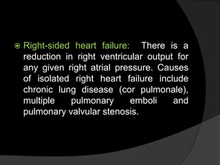  Right-sided heart failure: There is a
reduction in right ventricular output for
any given right atrial pressure. Causes
of isolated right heart failure include
chronic lung disease (cor pulmonale),
multiple pulmonary emboli and
pulmonary valvular stenosis.
 