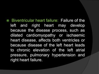  Biventricular heart failure: Failure of the
left and right heart may develop
because the disease process, such as
dilated cardiomyopathy or ischaemic
heart disease, affects both ventricles or
because disease of the left heart leads
to chronic elevation of the left atrial
pressure, pulmonary hypertension and
right heart failure.
 