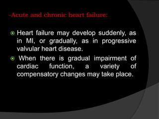 -Acute and chronic heart failure:
 Heart failure may develop suddenly, as
in MI, or gradually, as in progressive
valvular heart disease.
 When there is gradual impairment of
cardiac function, a variety of
compensatory changes may take place.
 