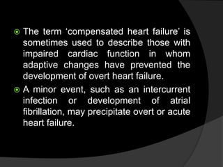  The term ‘compensated heart failure’ is
sometimes used to describe those with
impaired cardiac function in whom
adaptive changes have prevented the
development of overt heart failure.
 A minor event, such as an intercurrent
infection or development of atrial
fibrillation, may precipitate overt or acute
heart failure.
 