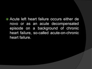  Acute left heart failure occurs either de
novo or as an acute decompensated
episode on a background of chronic
heart failure, so-called acute-on-chronic
heart failure.
 