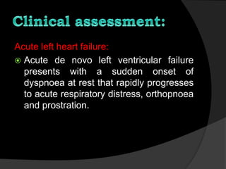 Acute left heart failure:
 Acute de novo left ventricular failure
presents with a sudden onset of
dyspnoea at rest that rapidly progresses
to acute respiratory distress, orthopnoea
and prostration.
 