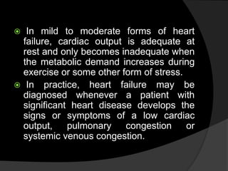  In mild to moderate forms of heart
failure, cardiac output is adequate at
rest and only becomes inadequate when
the metabolic demand increases during
exercise or some other form of stress.
 In practice, heart failure may be
diagnosed whenever a patient with
significant heart disease develops the
signs or symptoms of a low cardiac
output, pulmonary congestion or
systemic venous congestion.
 