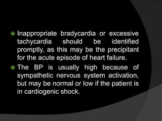  Inappropriate bradycardia or excessive
tachycardia should be identified
promptly, as this may be the precipitant
for the acute episode of heart failure.
 The BP is usually high because of
sympathetic nervous system activation,
but may be normal or low if the patient is
in cardiogenic shock.
 