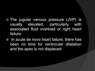  The jugular venous pressure (JVP) is
usually elevated, particularly with
associated fluid overload or right heart
failure.
 In acute de novo heart failure, there has
been no time for ventricular dilatation
and the apex is not displaced.
 