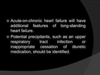  Acute-on-chronic heart failure will have
additional features of long-standing
heart failure.
 Potential precipitants, such as an upper
respiratory tract infection or
inappropriate cessation of diuretic
medication, should be identified.
 