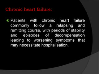 Chronic heart failure:
 Patients with chronic heart failure
commonly follow a relapsing and
remitting course, with periods of stability
and episodes of decompensation
leading to worsening symptoms that
may necessitate hospitalisation.
 