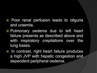  Poor renal perfusion leads to oliguria
and uraemia.
 Pulmonary oedema due to left heart
failure presents as described above and
with inspiratory crepitations over the
lung bases.
 In contrast, right heart failure produces
a high JVP with hepatic congestion and
dependent peripheral oedema.
 