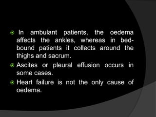  In ambulant patients, the oedema
affects the ankles, whereas in bed-
bound patients it collects around the
thighs and sacrum.
 Ascites or pleural effusion occurs in
some cases.
 Heart failure is not the only cause of
oedema.
 