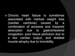  Chronic heart failure is sometimes
associated with marked weight loss
(cardiac cachexia) caused by a
combination of anorexia and impaired
absorption due to gastrointestinal
congestion, poor tissue perfusion due to
a low cardiac output, and skeletal
muscle atrophy due to immobility.
 