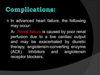  In advanced heart failure, the following
may occur:
A- Renal failure is caused by poor renal
perfusion due to a low cardiac output
and may be exacerbated by diuretic
therapy, angiotensin-converting enzyme
(ACE) inhibitors and angiotensin
receptor blockers.
 