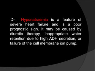 D- Hyponatraemia is a feature of
severe heart failure and is a poor
prognostic sign. It may be caused by
diuretic therapy, inappropriate water
retention due to high ADH secretion, or
failure of the cell membrane ion pump.
 