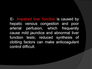 E- Impaired liver function is caused by
hepatic venous congestion and poor
arterial perfusion, which frequently
cause mild jaundice and abnormal liver
function tests; reduced synthesis of
clotting factors can make anticoagulant
control difficult.
 