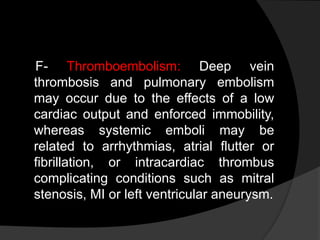 F- Thromboembolism: Deep vein
thrombosis and pulmonary embolism
may occur due to the effects of a low
cardiac output and enforced immobility,
whereas systemic emboli may be
related to arrhythmias, atrial flutter or
fibrillation, or intracardiac thrombus
complicating conditions such as mitral
stenosis, MI or left ventricular aneurysm.
 