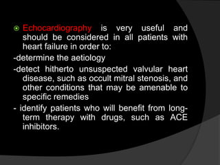  Echocardiography is very useful and
should be considered in all patients with
heart failure in order to:
-determine the aetiology
-detect hitherto unsuspected valvular heart
disease, such as occult mitral stenosis, and
other conditions that may be amenable to
specific remedies
- identify patients who will benefit from long-
term therapy with drugs, such as ACE
inhibitors.
 