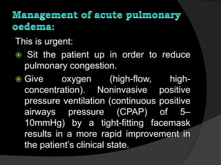 This is urgent:
 Sit the patient up in order to reduce
pulmonary congestion.
 Give oxygen (high-flow, high-
concentration). Noninvasive positive
pressure ventilation (continuous positive
airways pressure (CPAP) of 5–
10mmHg) by a tight-fitting facemask
results in a more rapid improvement in
the patient’s clinical state.
 