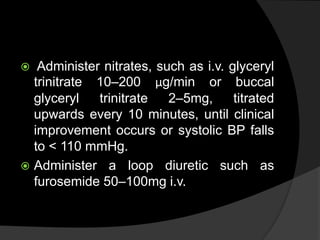  Administer nitrates, such as i.v. glyceryl
trinitrate 10–200 μg/min or buccal
glyceryl trinitrate 2–5mg, titrated
upwards every 10 minutes, until clinical
improvement occurs or systolic BP falls
to < 110 mmHg.
 Administer a loop diuretic such as
furosemide 50–100mg i.v.
 