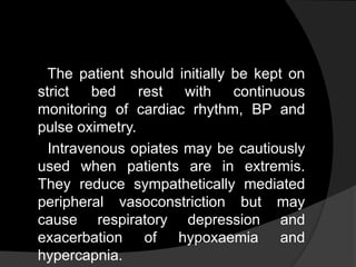 The patient should initially be kept on
strict bed rest with continuous
monitoring of cardiac rhythm, BP and
pulse oximetry.
Intravenous opiates may be cautiously
used when patients are in extremis.
They reduce sympathetically mediated
peripheral vasoconstriction but may
cause respiratory depression and
exacerbation of hypoxaemia and
hypercapnia.
 