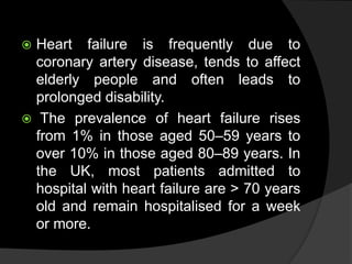  Heart failure is frequently due to
coronary artery disease, tends to affect
elderly people and often leads to
prolonged disability.
 The prevalence of heart failure rises
from 1% in those aged 50–59 years to
over 10% in those aged 80–89 years. In
the UK, most patients admitted to
hospital with heart failure are > 70 years
old and remain hospitalised for a week
or more.
 