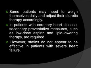  Some patients may need to weigh
themselves daily and adjust their diuretic
therapy accordingly.
 In patients with coronary heart disease,
secondary preventative measures, such
as low-dose aspirin and lipid-lowering
therapy, are required.
 However, statins do not appear to be
effective in patients with severe heart
failure.
 