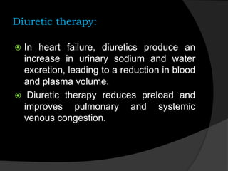 Diuretic therapy:
 In heart failure, diuretics produce an
increase in urinary sodium and water
excretion, leading to a reduction in blood
and plasma volume.
 Diuretic therapy reduces preload and
improves pulmonary and systemic
venous congestion.
 