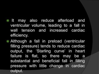 It may also reduce afterload and
ventricular volume, leading to a fall in
wall tension and increased cardiac
efficiency.
 Although a fall in preload (ventricular
filling pressure) tends to reduce cardiac
output, the ‘Starling curve’ in heart
failure is flat, so there may be a
substantial and beneficial fall in filling
pressure with little change in cardiac
output.
 