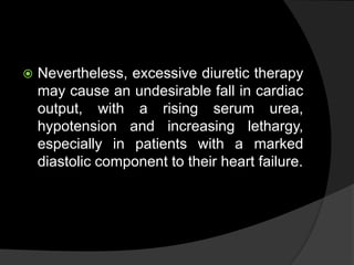  Nevertheless, excessive diuretic therapy
may cause an undesirable fall in cardiac
output, with a rising serum urea,
hypotension and increasing lethargy,
especially in patients with a marked
diastolic component to their heart failure.
 