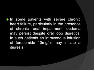  In some patients with severe chronic
heart failure, particularly in the presence
of chronic renal impairment, oedema
may persist despite oral loop diuretics.
In such patients an intravenous infusion
of furosemide 10mg/hr may initiate a
diuresis.
 