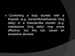  Combining a loop diuretic with a
thiazide (e.g. bendroflumethiazide 5mg
daily) or a thiazide-like diuretic (e.g.
metolazone 5mg daily) may prove
effective, but this can cause an
excessive diuresis.
 