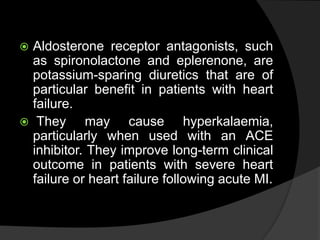  Aldosterone receptor antagonists, such
as spironolactone and eplerenone, are
potassium-sparing diuretics that are of
particular benefit in patients with heart
failure.
 They may cause hyperkalaemia,
particularly when used with an ACE
inhibitor. They improve long-term clinical
outcome in patients with severe heart
failure or heart failure following acute MI.
 