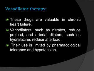 Vasodilator therapy:
 These drugs are valuable in chronic
heart failure.
 Venodilators, such as nitrates, reduce
preload, and arterial dilators, such as
hydralazine, reduce afterload.
 Their use is limited by pharmacological
tolerance and hypotension.
 