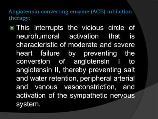Angiotensin-converting enzyme (ACE) inhibition
therapy:
 This interrupts the vicious circle of
neurohumoral activation that is
characteristic of moderate and severe
heart failure by preventing the
conversion of angiotensin I to
angiotensin II, thereby preventing salt
and water retention, peripheral arterial
and venous vasoconstriction, and
activation of the sympathetic nervous
system.
 