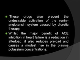  These drugs also prevent the
undesirable activation of the renin–
angiotensin system caused by diuretic
therapy.
 Whilst the major benefit of ACE
inhibition in heart failure is a reduction in
afterload, it also reduces preload and
causes a modest rise in the plasma
potassium concentrations.
 