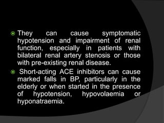  They can cause symptomatic
hypotension and impairment of renal
function, especially in patients with
bilateral renal artery stenosis or those
with pre-existing renal disease.
 Short-acting ACE inhibitors can cause
marked falls in BP, particularly in the
elderly or when started in the presence
of hypotension, hypovolaemia or
hyponatraemia.
 