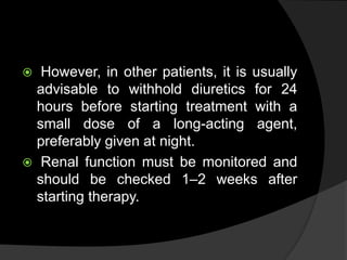  However, in other patients, it is usually
advisable to withhold diuretics for 24
hours before starting treatment with a
small dose of a long-acting agent,
preferably given at night.
 Renal function must be monitored and
should be checked 1–2 weeks after
starting therapy.
 